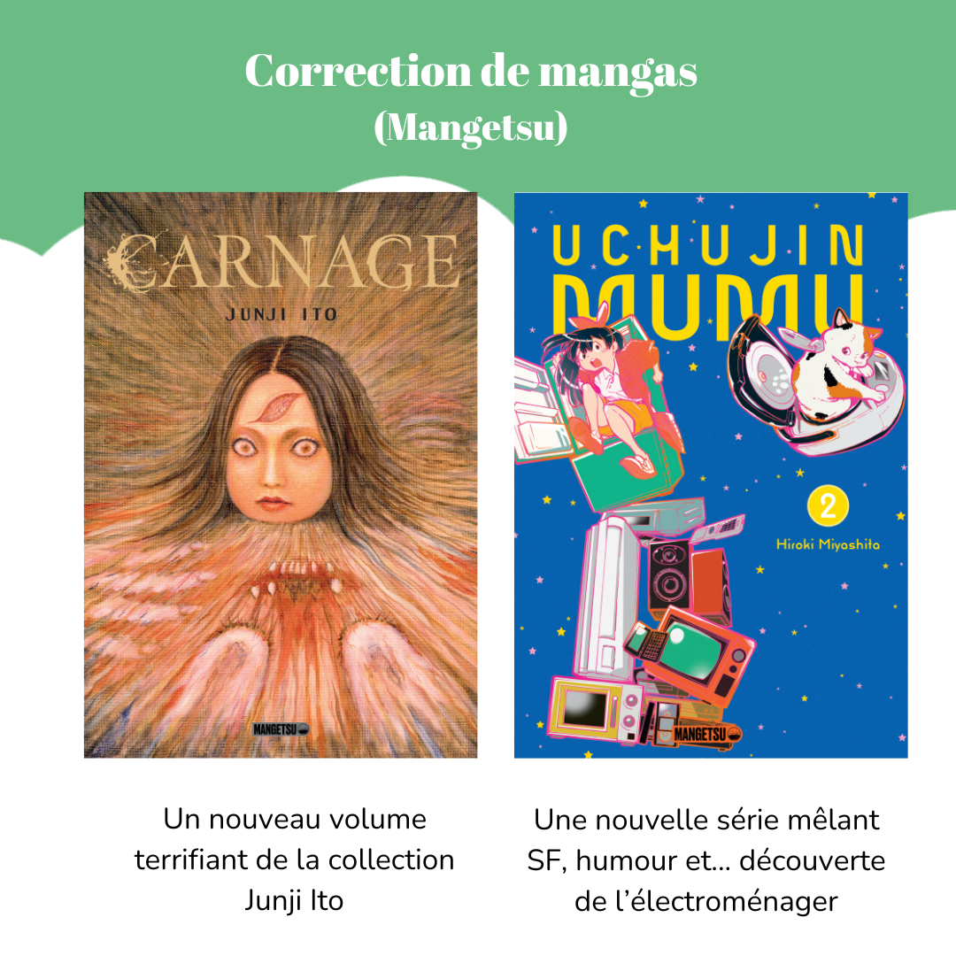 Correction de mangas (Mangetsu) Visuel du manga « Carnage » de Junji Ito. Légende : Un nouveau volume terrifiant de la collection Junji Ito. Visuel du manga « Uchujin Mumu », tome 2 de Hiroki Miyashita. Légende : Une nouvelle série mêlant SF, humour et… découverte de l’électroménager.