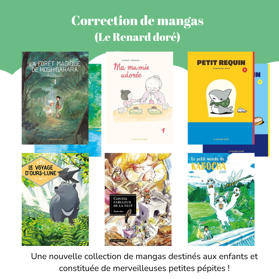 Correction de mangas (Le Renard doré) Visuel des mangas : - La forêt magique de Hoshigahara, tomes 1 et 2 - Ma mamie adorée, tome 1 - Petit Requin, tomes 1 et 2 - Le Voyage d’Ours-lune - Contes fabuleux de la nuit - Le petit monde de Kabocha. Légende : Une nouvelle collection de mangas destinés aux enfants et constituée de merveilleuses petites pépites !