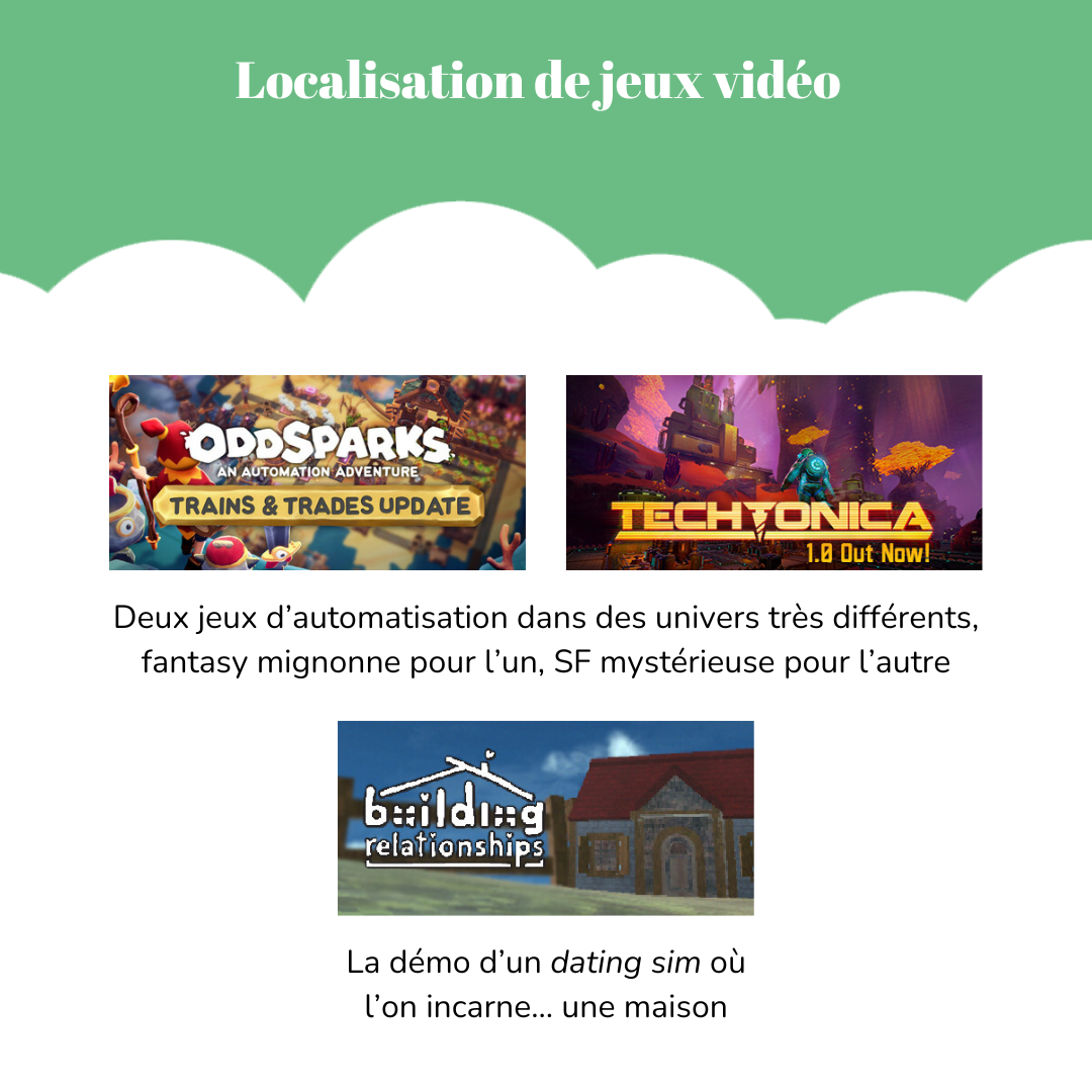 Localisation de jeux vidéo Visuels des jeux « Oddsparks : an automation adventure » et « Techtonica ». Légende : Deux jeux d’automatisation dans des univers très différents, fantasy mignonne pour l’un, SF mystérieuse pour l’autre. Visuel du jeu « Building Relationships ». Légende : La démo d’un *dating sim* où l’on incarne… une maison