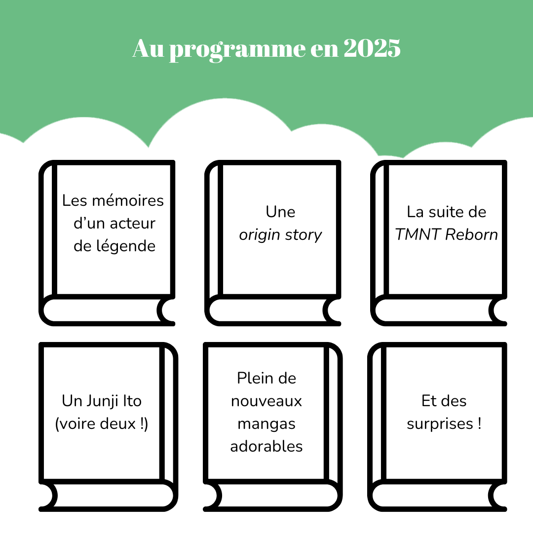 Au programme en 2025 Six livres vierges sur lesquels on lit : - Les mémoires d’un acteur de légende - Une *origin story* - La suite de « TMNT Reborn » - Un Junji Ito (voire deux !) - Plein de nouveaux mangas adorables - Et des surprises !