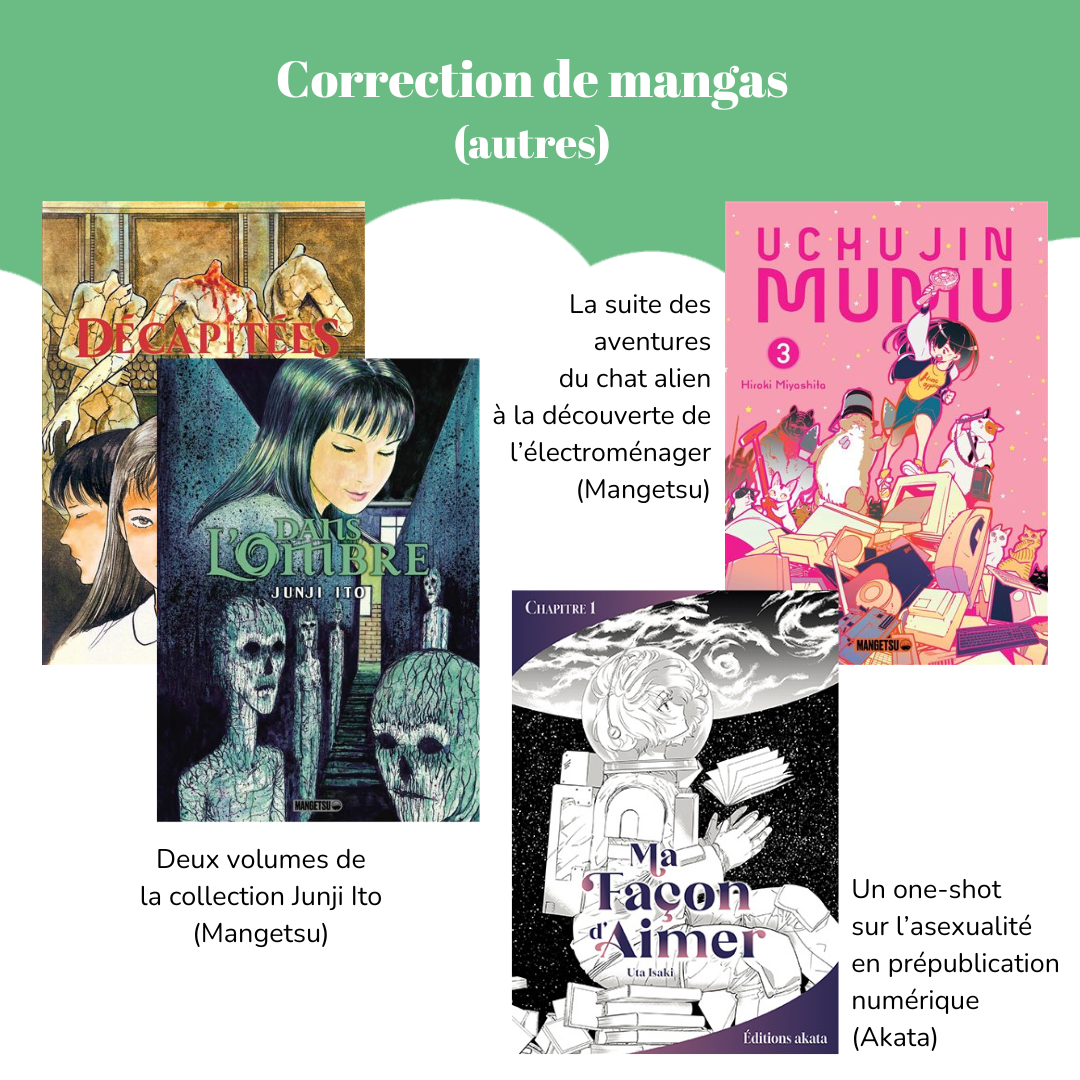Correction de mangas (autres) Visuel des mangas « Décapitées » et « Dans l’ombre » de Junji Ito. Légende : Deux volumes de la collection Junji Ito (Mangetsu). Visuel du manga « Uchujin Mumu », tome 3 de Hiroki Miyashita. Légende : La suite des aventures du chat alien à la découverte de l’électroménager (Mangetsu). Visuel du manga « Ma Façon d’aimer » (chapitre 1) de Uta Isaki. Légende : Un one-shot sur l’asexualité en prépublication numérique (Akata).