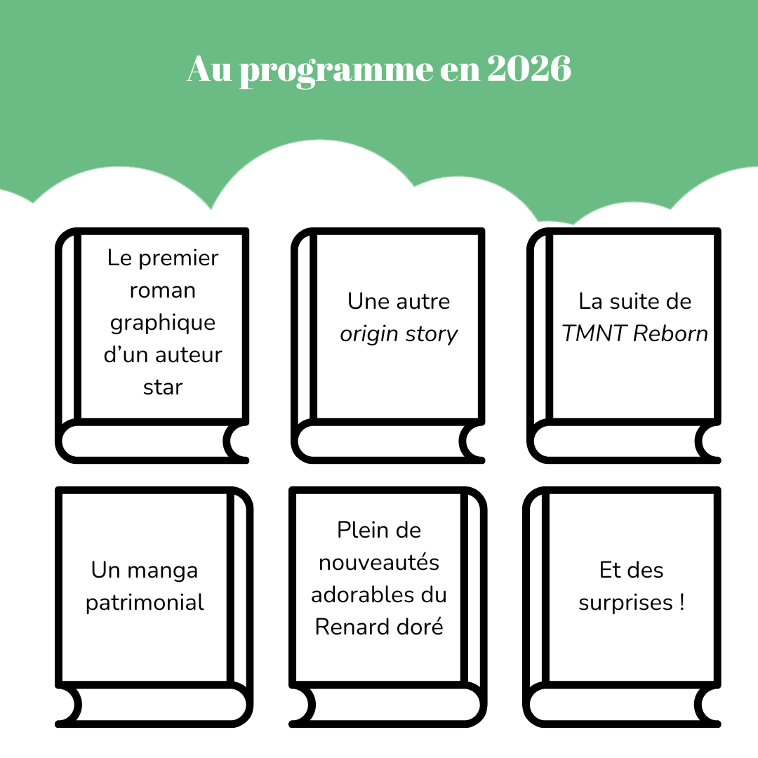 Au programme en 2026 Six livres vierges sur lesquels on lit : - Le premier roman graphique d’un auteur star - Une autre origin story - La suite de « TMNT Reborn » - Un manga patrimonial - Plein de nouveautés adorables du Renard doré - Et des surprises !